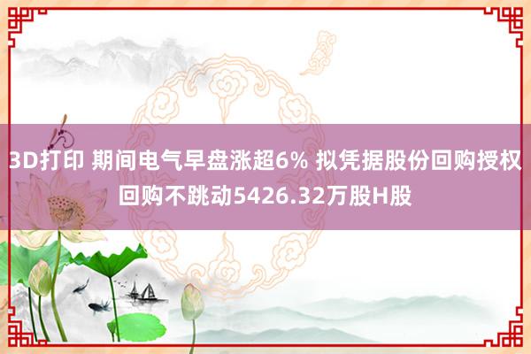 3D打印 期间电气早盘涨超6% 拟凭据股份回购授权回购不跳动5426.32万股H股