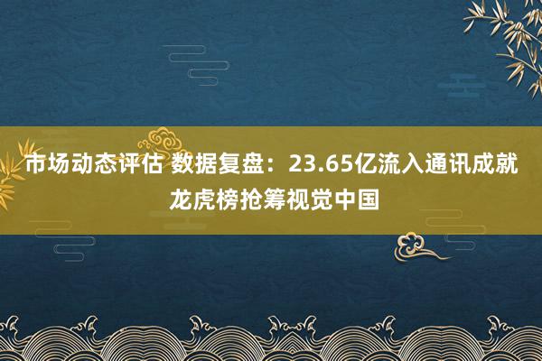 市场动态评估 数据复盘：23.65亿流入通讯成就 龙虎榜抢筹视觉中国