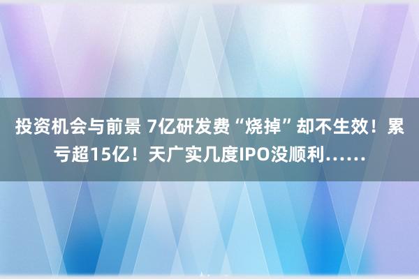 投资机会与前景 7亿研发费“烧掉”却不生效！累亏超15亿！天广实几度IPO没顺利……