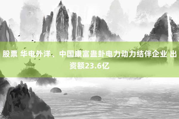 股票 华电外洋、中国康富蛊卦电力动力结伴企业 出资额23.6亿