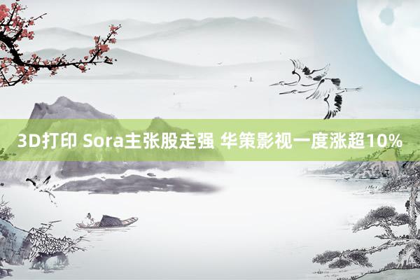 3D打印 Sora主张股走强 华策影视一度涨超10%