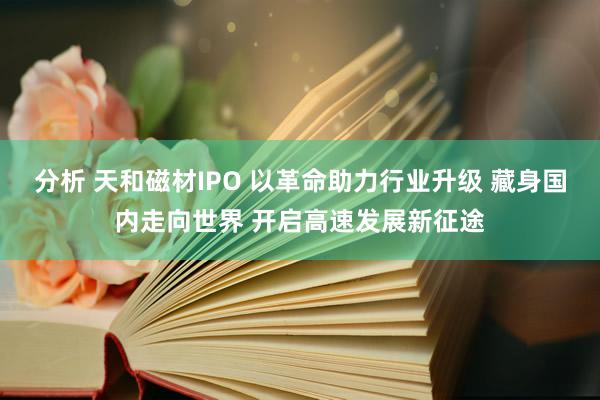 分析 天和磁材IPO 以革命助力行业升级 藏身国内走向世界 开启高速发展新征途