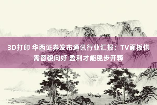 3D打印 华西证券发布通讯行业汇报：TV面板供需容貌向好 盈利才能稳步开释