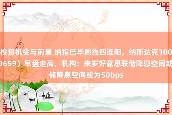 投资机会与前景 纳指已毕周线四连阳，纳斯达克100ETF（159659）早盘走高，机构：来岁好意思联储降息空间或为50bps