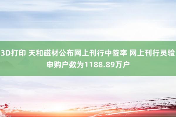 3D打印 天和磁材公布网上刊行中签率 网上刊行灵验申购户数为1188.89万户