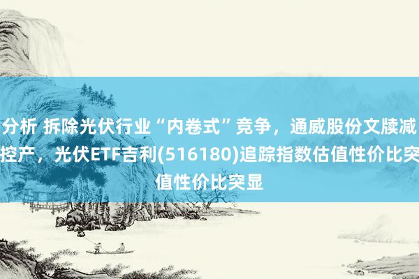 分析 拆除光伏行业“内卷式”竞争，通威股份文牍减产控产，光伏ETF吉利(516180)追踪指数估值性价比突显