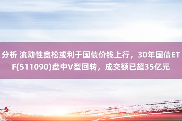 分析 流动性宽松或利于国债价钱上行，30年国债ETF(511090)盘中V型回转，成交额已超35亿元