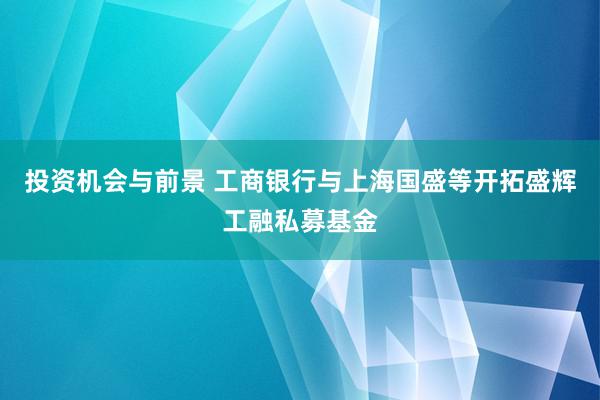 投资机会与前景 工商银行与上海国盛等开拓盛辉工融私募基金