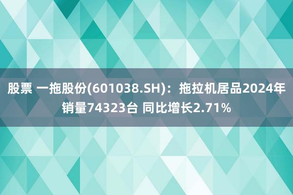 股票 一拖股份(601038.SH)：拖拉机居品2024年销量74323台 同比增长2.71%