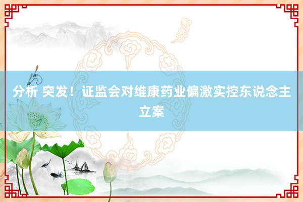 分析 突发！证监会对维康药业偏激实控东说念主立案