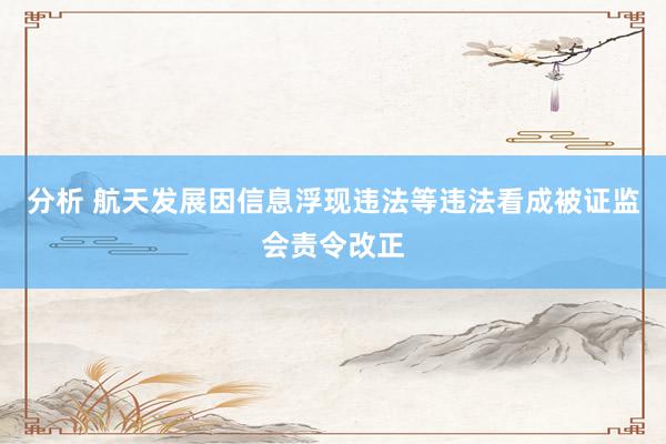 分析 航天发展因信息浮现违法等违法看成被证监会责令改正