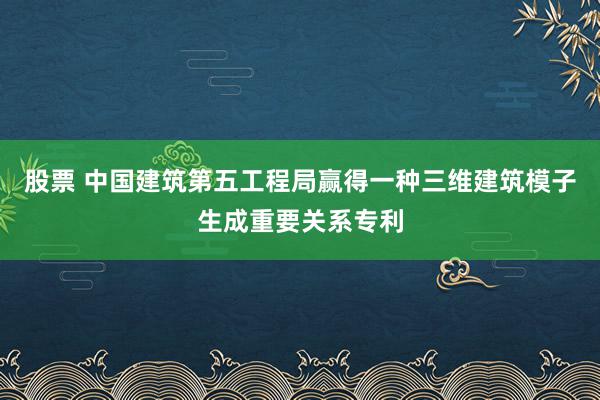 股票 中国建筑第五工程局赢得一种三维建筑模子生成重要关系专利