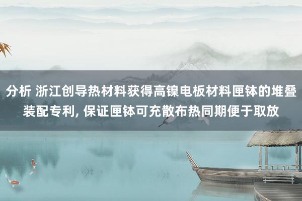 分析 浙江创导热材料获得高镍电板材料匣钵的堆叠装配专利, 保证匣钵可充散布热同期便于取放