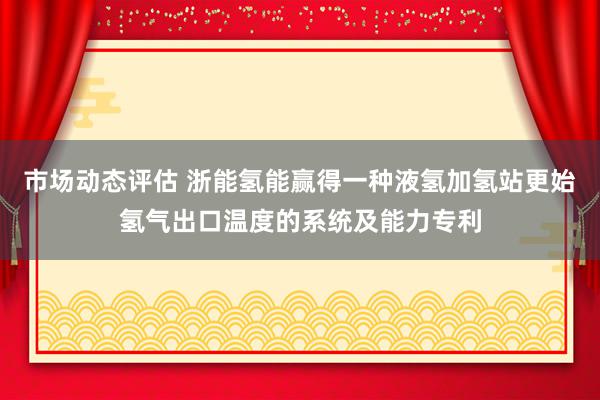 市场动态评估 浙能氢能赢得一种液氢加氢站更始氢气出口温度的系统及能力专利