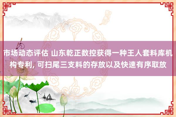 市场动态评估 山东乾正数控获得一种王人套料库机构专利, 可扫尾三支料的存放以及快速有序取放