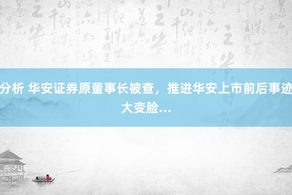 分析 华安证券原董事长被查，推进华安上市前后事迹大变脸...