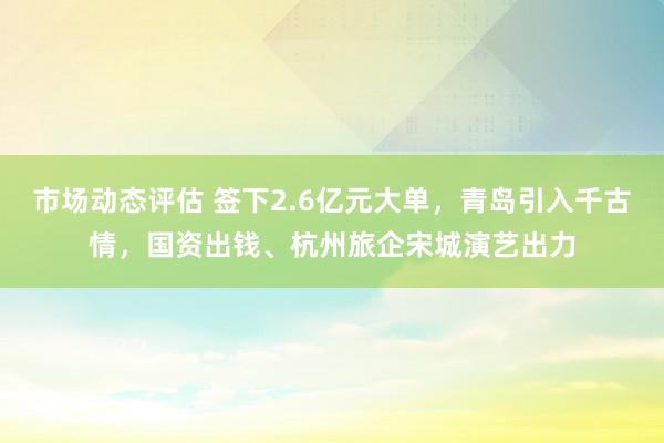 市场动态评估 签下2.6亿元大单，青岛引入千古情，国资出钱、杭州旅企宋城演艺出力