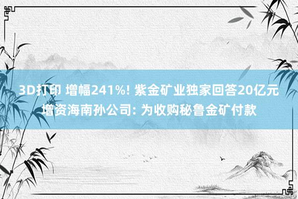 3D打印 增幅241%! 紫金矿业独家回答20亿元增资海南孙公司: 为收购秘鲁金矿付款