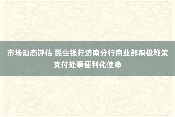 市场动态评估 民生银行济南分行商业部积极鞭策支付处事便利化使命