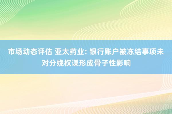 市场动态评估 亚太药业: 银行账户被冻结事项未对分娩权谋形成骨子性影响