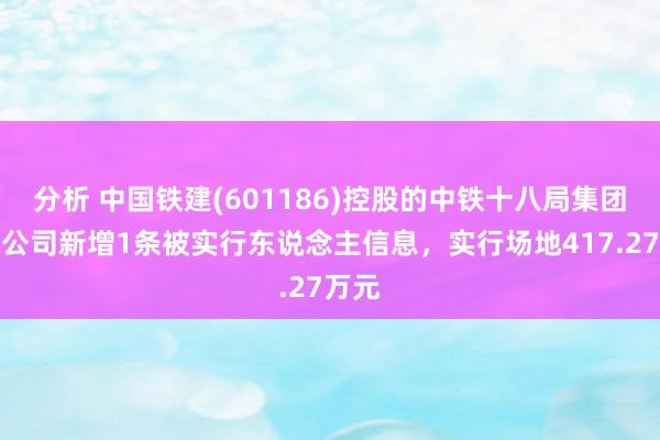 分析 中国铁建(601186)控股的中铁十八局集团有限公司新增1条被实行东说念主信息，实行场地417.27万元