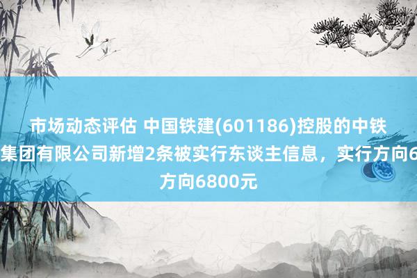 市场动态评估 中国铁建(601186)控股的中铁十二局集团有限公司新增2条被实行东谈主信息，实行方向6800元