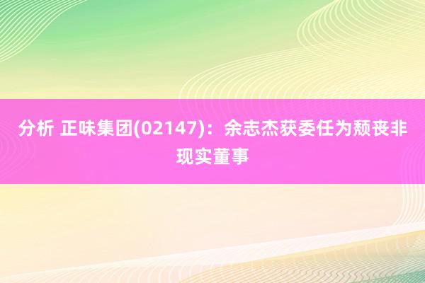 分析 正味集团(02147)：余志杰获委任为颓丧非现实董事