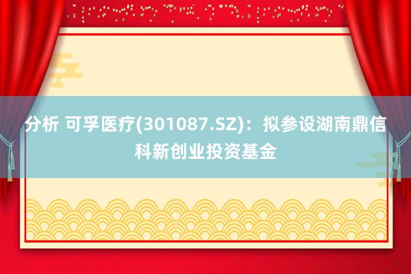 分析 可孚医疗(301087.SZ)：拟参设湖南鼎信科新创业投资基金