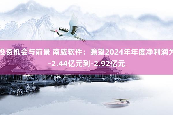 投资机会与前景 南威软件：瞻望2024年年度净利润为-2.44亿元到-2.92亿元