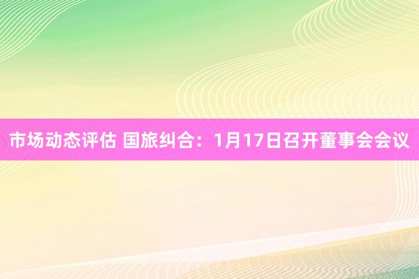 市场动态评估 国旅纠合：1月17日召开董事会会议