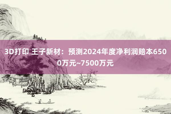 3D打印 王子新材：预测2024年度净利润赔本6500万元~7500万元