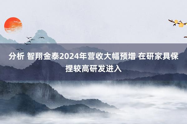 分析 智翔金泰2024年营收大幅预增 在研家具保捏较高研发进入