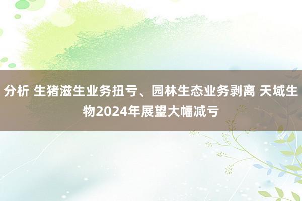 分析 生猪滋生业务扭亏、园林生态业务剥离 天域生物2024年展望大幅减亏