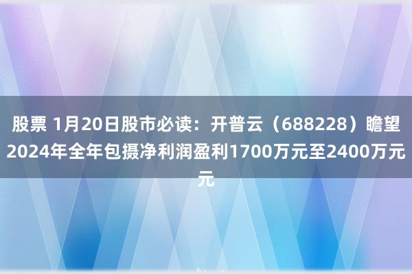 股票 1月20日股市必读：开普云（688228）瞻望2024年全年包摄净利润盈利1700万元至2400万元