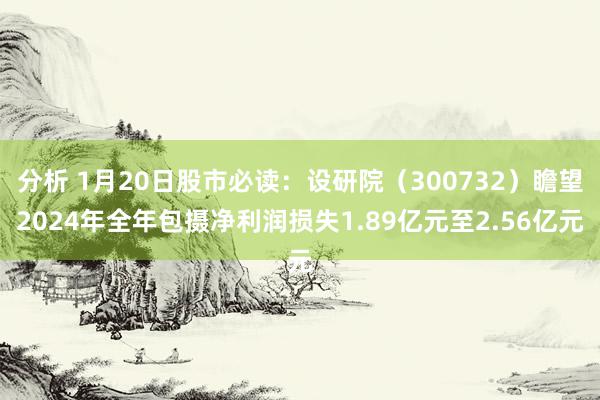 分析 1月20日股市必读：设研院（300732）瞻望2024年全年包摄净利润损失1.89亿元至2.56亿元