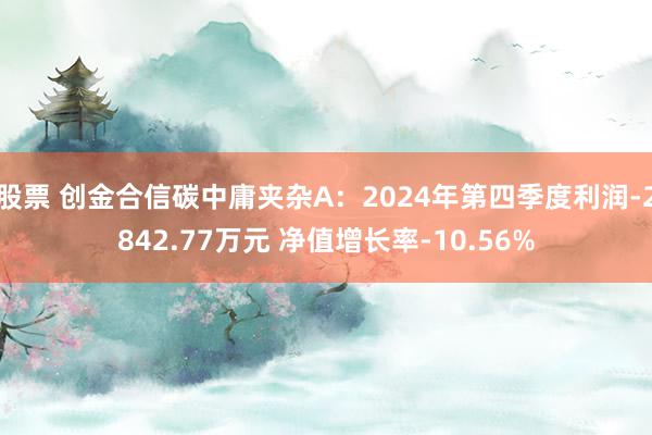 股票 创金合信碳中庸夹杂A：2024年第四季度利润-2842.77万元 净值增长率-10.56%