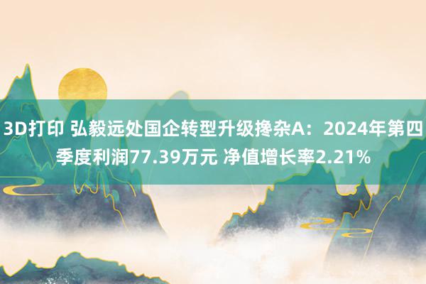 3D打印 弘毅远处国企转型升级搀杂A：2024年第四季度利润77.39万元 净值增长率2.21%