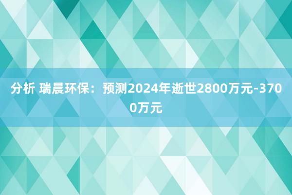 分析 瑞晨环保：预测2024年逝世2800万元-3700万元