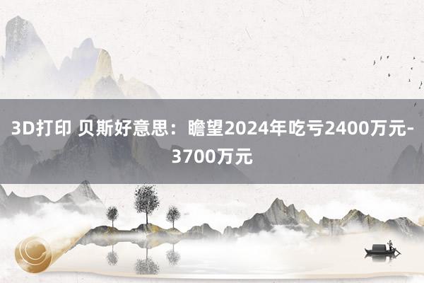 3D打印 贝斯好意思：瞻望2024年吃亏2400万元-3700万元