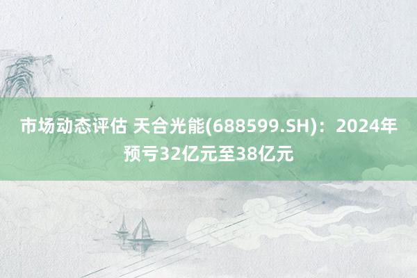 市场动态评估 天合光能(688599.SH)：2024年预亏32亿元至38亿元