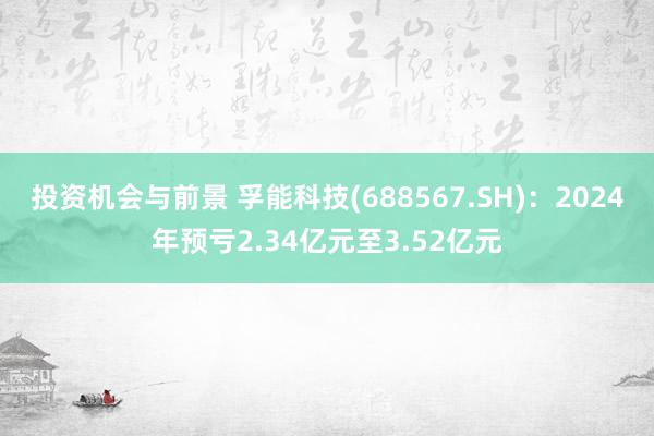 投资机会与前景 孚能科技(688567.SH)：2024年预亏2.34亿元至3.52亿元