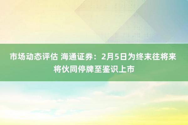 市场动态评估 海通证券：2月5日为终末往将来 将伙同停牌至鉴识上市