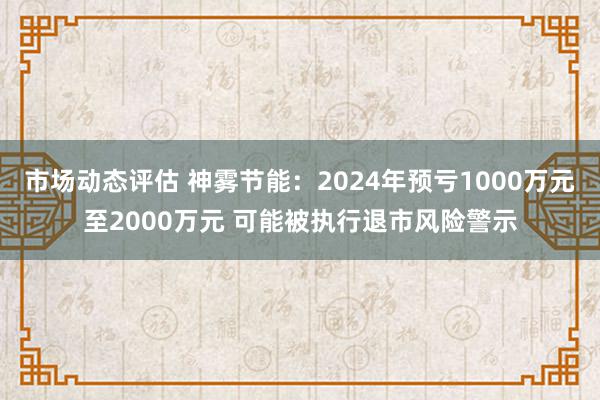 市场动态评估 神雾节能：2024年预亏1000万元至2000万元 可能被执行退市风险警示