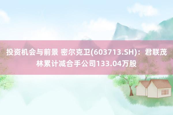 投资机会与前景 密尔克卫(603713.SH)：君联茂林累计减合手公司133.04万股