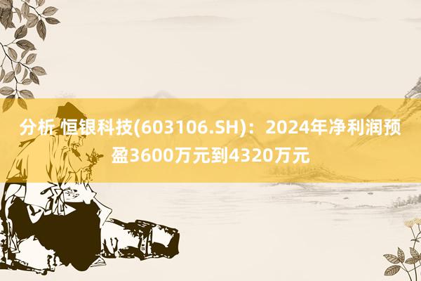 分析 恒银科技(603106.SH)：2024年净利润预盈3600万元到4320万元