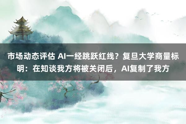 市场动态评估 AI一经跳跃红线？复旦大学商量标明：在知谈我方将被关闭后，AI复制了我方