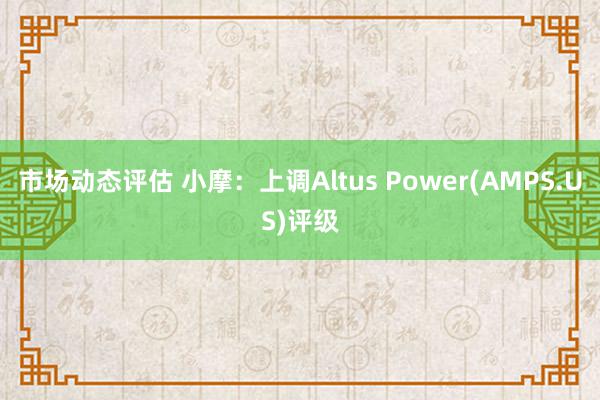 市场动态评估 小摩：上调Altus Power(AMPS.US)评级