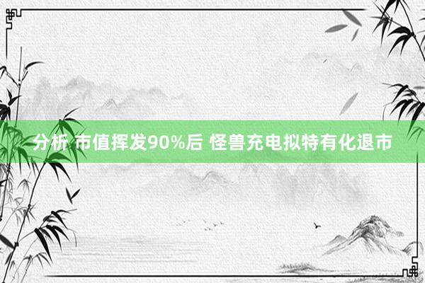 分析 市值挥发90%后 怪兽充电拟特有化退市