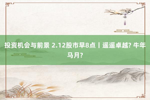 投资机会与前景 2.12股市早8点丨遥遥卓越? 牛年马月?