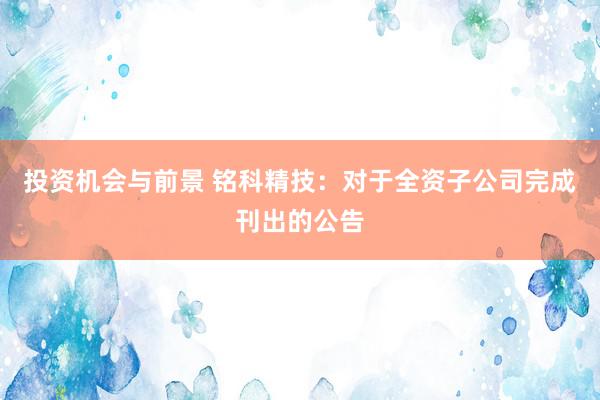 投资机会与前景 铭科精技：对于全资子公司完成刊出的公告